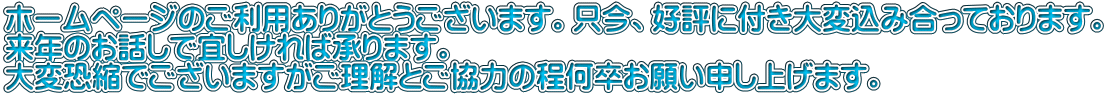 ホームページのご利用ありがとうございます。只今、好評に付き大変込み合っております。 来年のお話しで宜しければ承ります。 大変恐縮でございますがご理解とご協力の程何卒お願い申し上げます。
