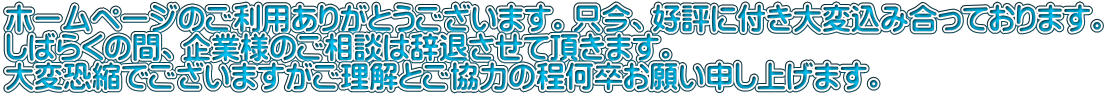 ホームページのご利用ありがとうございます。只今、好評に付き大変込み合っております。 しばらくの間、企業様のご相談は辞退させて頂きます。 大変恐縮でございますがご理解とご協力の程何卒お願い申し上げます。