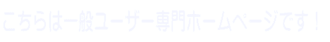 こちらは一般ユーザー専門ホームページです!